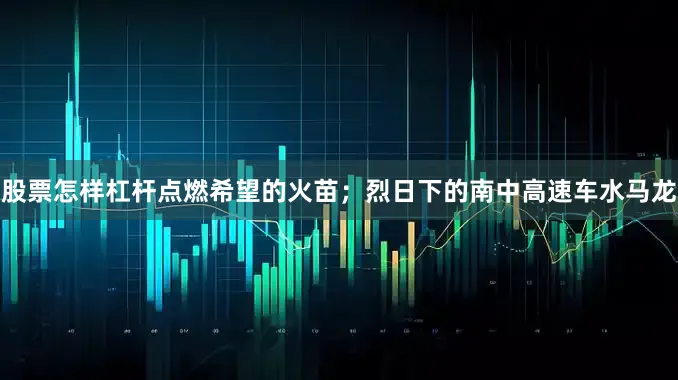 股票怎样杠杆点燃希望的火苗；烈日下的南中高速车水马龙