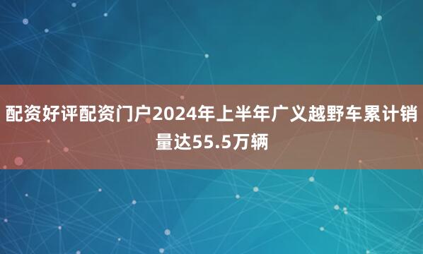 配资好评配资门户2024年上半年广义越野车累计销量达55.5万辆