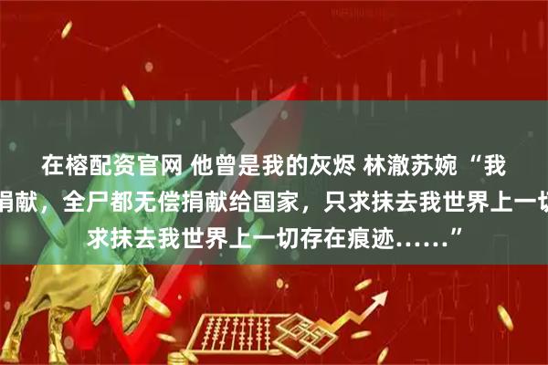 在榕配资官网 他曾是我的灰烬 林澈苏婉 “我申请组织的器官捐献，全尸都无偿捐献给国家，只求抹去我世界上一切存在痕迹……”