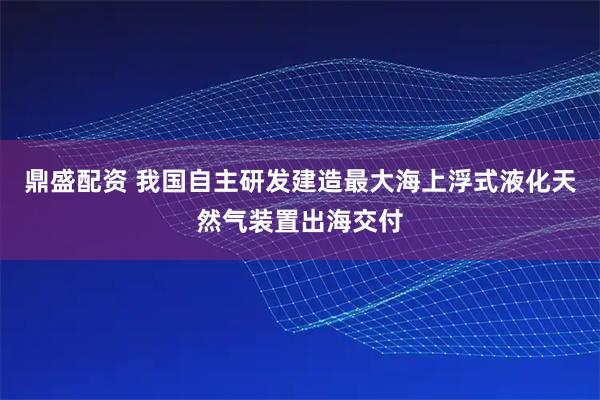鼎盛配资 我国自主研发建造最大海上浮式液化天然气装置出海交付