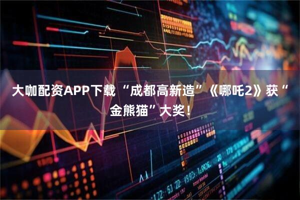 大咖配资APP下载 “成都高新造”《哪吒2》获“金熊猫”大奖！