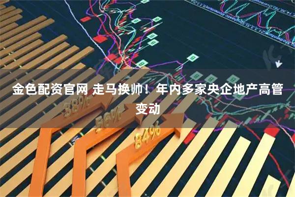 金色配资官网 走马换帅!年内多家央企地产高管变动