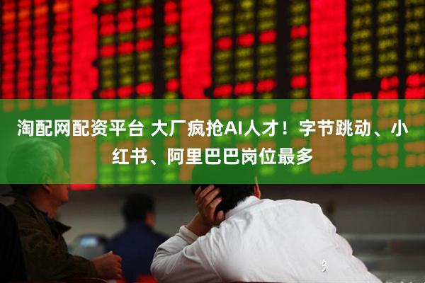 淘配网配资平台 大厂疯抢AI人才！字节跳动、小红书、阿里巴巴岗位最多