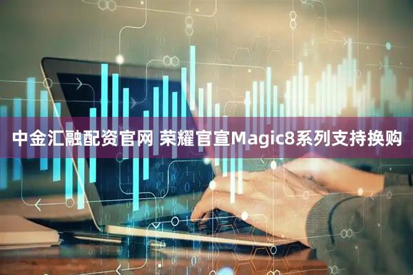 中金汇融配资官网 荣耀官宣Magic8系列支持换购