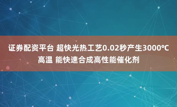 证券配资平台 超快光热工艺0.02秒产生3000℃高温 能快速合成高性能催化剂