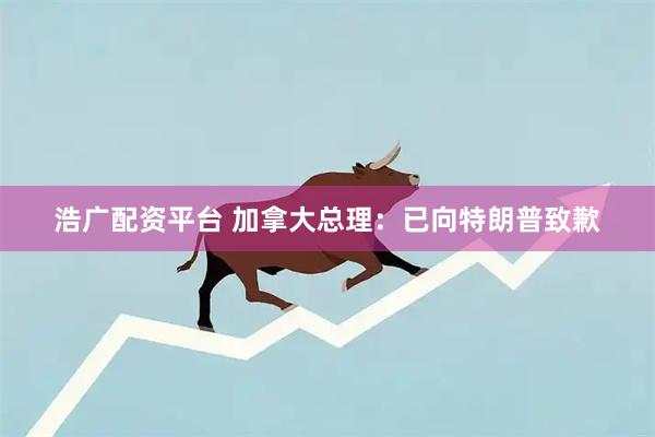 浩广配资平台 加拿大总理：已向特朗普致歉