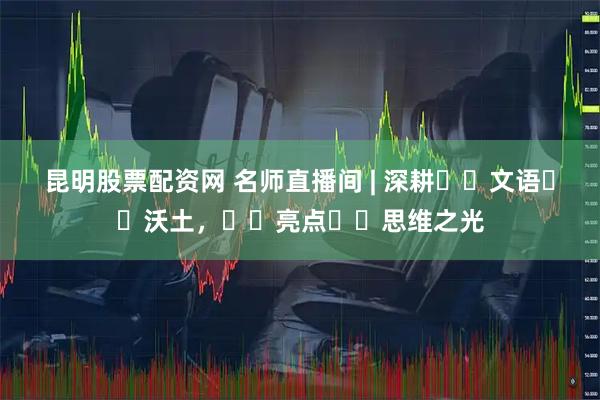 昆明股票配资网 名师直播间 | 深耕‭‮文语‬‬沃土，‭‮亮点‬‬思维之光