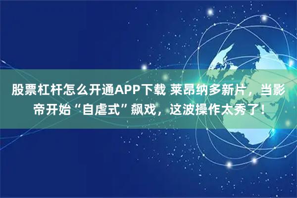 股票杠杆怎么开通APP下载 莱昂纳多新片，当影帝开始“自虐式”飙戏，这波操作太秀了！