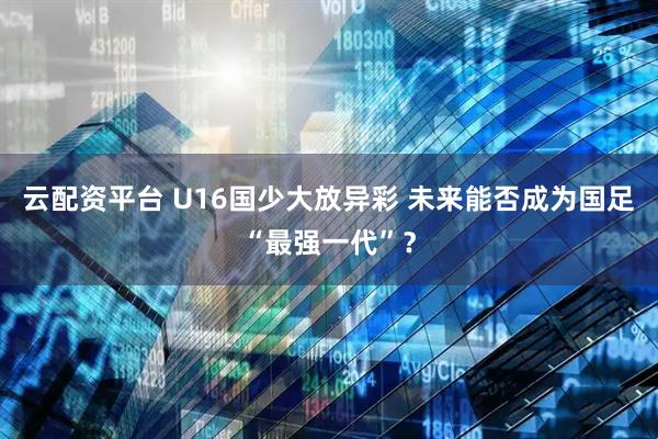 云配资平台 U16国少大放异彩 未来能否成为国足“最强一代”？