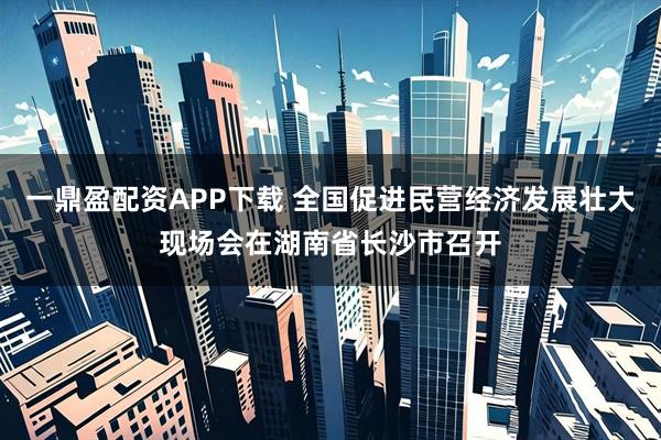 一鼎盈配资APP下载 全国促进民营经济发展壮大现场会在湖南省长沙市召开