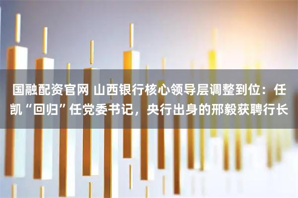 国融配资官网 山西银行核心领导层调整到位：任凯“回归”任党委书记，央行出身的邢毅获聘行长