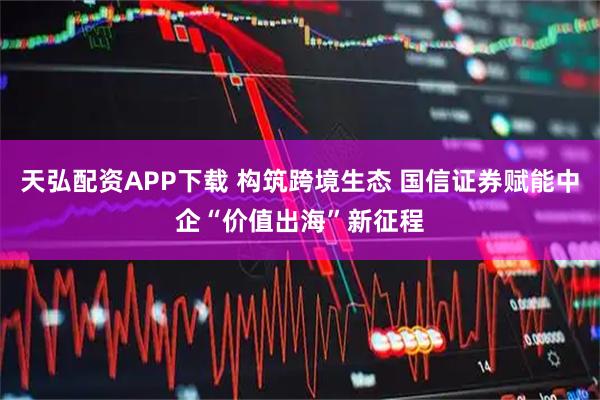 天弘配资APP下载 构筑跨境生态 国信证券赋能中企“价值出海”新征程