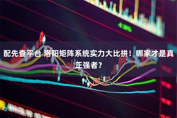 配先查平台 洛阳矩阵系统实力大比拼！哪家才是真正强者？