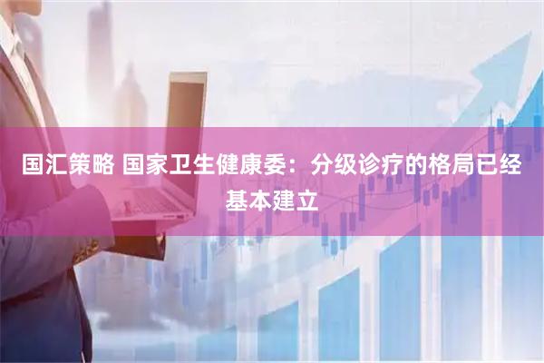 国汇策略 国家卫生健康委：分级诊疗的格局已经基本建立