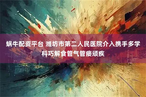 蜗牛配资平台 潍坊市第二人民医院介入携手多学科巧解食管气管瘘顽疾