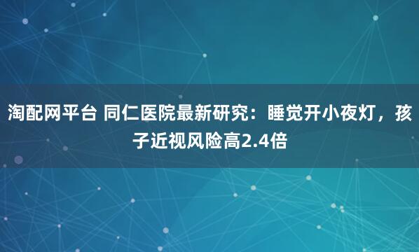 淘配网平台 同仁医院最新研究：睡觉开小夜灯，孩子近视风险高2.4倍