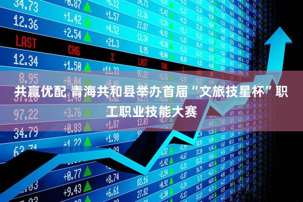 共赢优配 青海共和县举办首届“文旅技星杯”职工职业技能大赛
