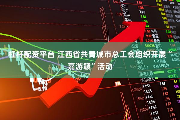 杠杆配资平台 江西省共青城市总工会组织开展“嘉游赣”活动