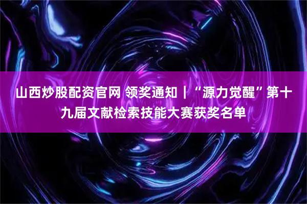 山西炒股配资官网 领奖通知｜“源力觉醒”第十九届文献检索技能大赛获奖名单