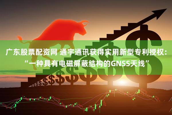 广东股票配资网 通宇通讯获得实用新型专利授权：“一种具有电磁屏蔽结构的GNSS天线”