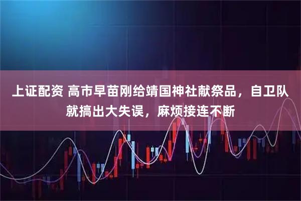 上证配资 高市早苗刚给靖国神社献祭品，自卫队就搞出大失误，麻烦接连不断
