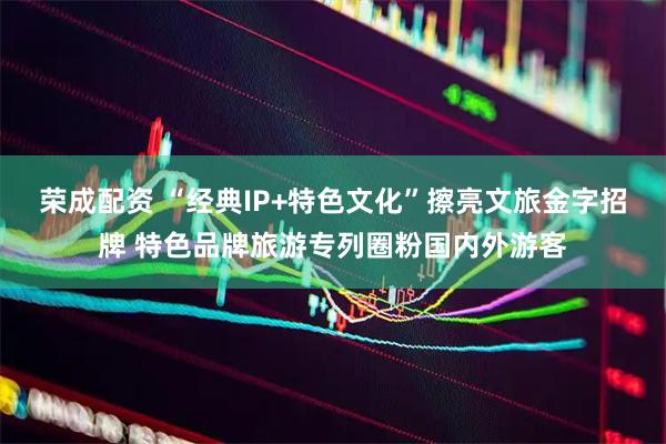 荣成配资 “经典IP+特色文化”擦亮文旅金字招牌 特色品牌旅游专列圈粉国内外游客
