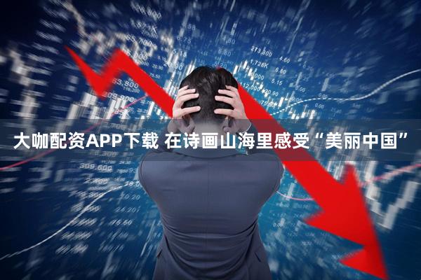 大咖配资APP下载 在诗画山海里感受“美丽中国”