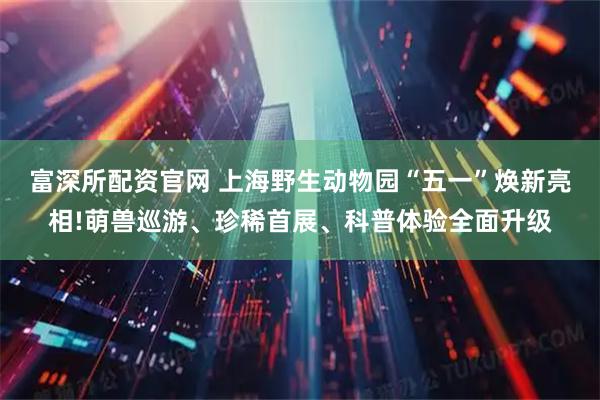 富深所配资官网 上海野生动物园“五一”焕新亮相!萌兽巡游、珍稀首展、科普体验全面升级