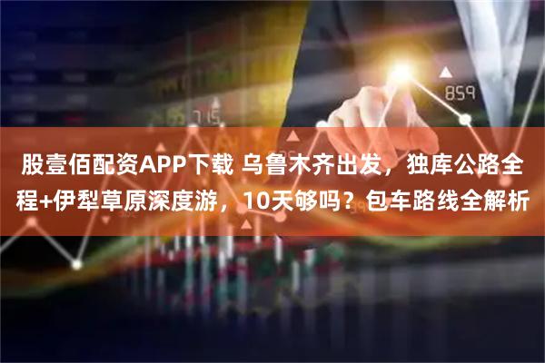股壹佰配资APP下载 乌鲁木齐出发，独库公路全程+伊犁草原深度游，10天够吗？包车路线全解析