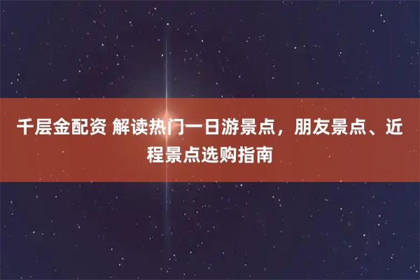 千层金配资 解读热门一日游景点，朋友景点、近程景点选购指南
