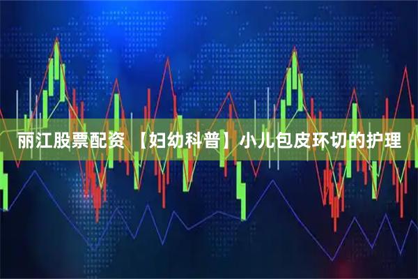丽江股票配资 【妇幼科普】小儿包皮环切的护理
