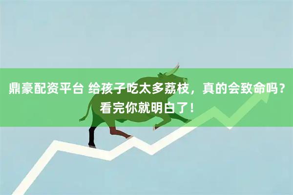 鼎豪配资平台 给孩子吃太多荔枝，真的会致命吗？看完你就明白了！