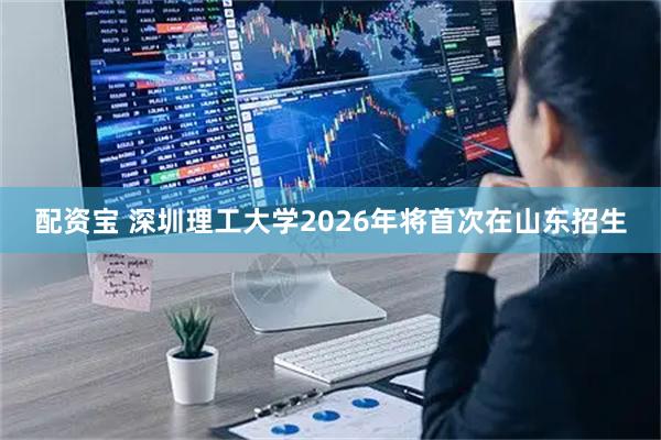 配资宝 深圳理工大学2026年将首次在山东招生
