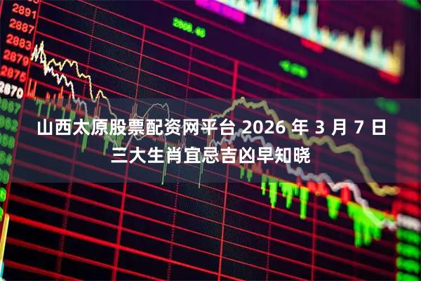 山西太原股票配资网平台 2026 年 3 月 7 日三大生肖宜忌吉凶早知晓