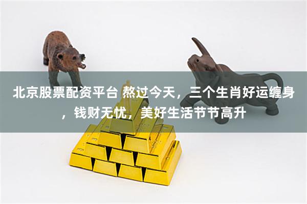 北京股票配资平台 熬过今天，三个生肖好运缠身，钱财无忧，美好生活节节高升