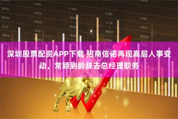 深圳股票配资APP下载 招商信诺再现高层人事变动，常颖到龄辞去总经理职务