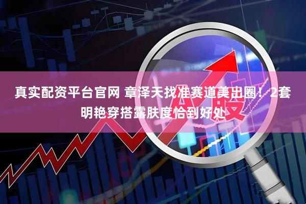 真实配资平台官网 章泽天找准赛道美出圈！2套明艳穿搭露肤度恰到好处