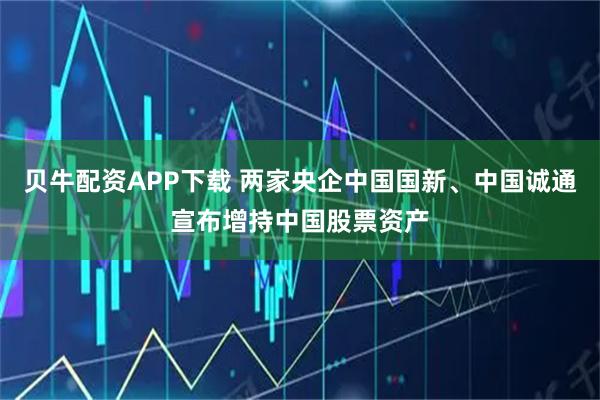 贝牛配资APP下载 两家央企中国国新、中国诚通宣布增持中国股票资产