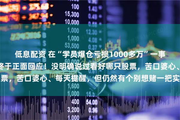 低息配资 在“学员爆仓亏损1000多万”一事不断发酵之后,任泽平终于正面回应!没明确说过看好哪只股票,苦口婆心、每天提醒,但仍然有个别想赌一把实现财富自由