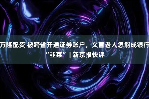 万隆配资 被跨省开通证券账户,文盲老人怎能成银行“韭菜” | 新京报快评