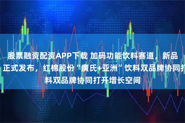 股票融资配资APP下载 加码功能饮料赛道,新品“亚洲雄风”正式发布,红棉股份“廣氏+亚洲”饮料双品牌协同打开增长空间