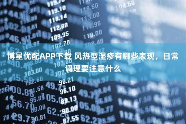 博星优配APP下载 风热型湿疹有哪些表现,日常调理要注意什么