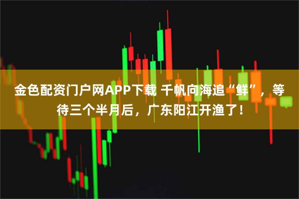 金色配资门户网APP下载 千帆向海追“鲜”，等待三个半月后，广东阳江开渔了！
