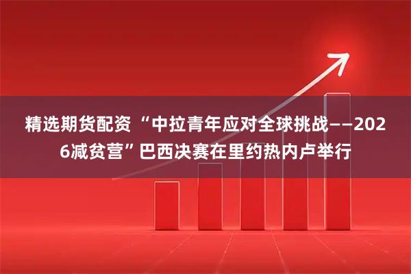 精选期货配资 “中拉青年应对全球挑战——2026减贫营”巴西决赛在里约热内卢举行