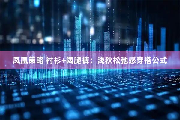 凤凰策略 衬衫+阔腿裤：浅秋松弛感穿搭公式
