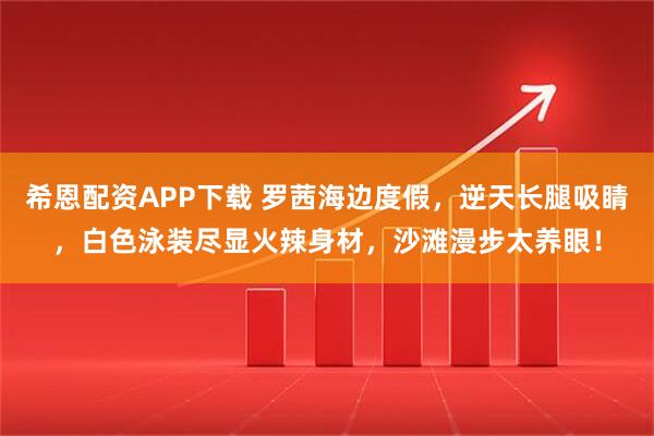 希恩配资APP下载 罗茜海边度假，逆天长腿吸睛，白色泳装尽显火辣身材，沙滩漫步太养眼！