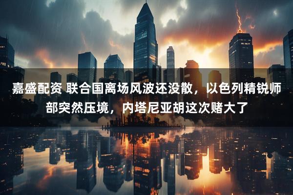 嘉盛配资 联合国离场风波还没散，以色列精锐师部突然压境，内塔尼亚胡这次赌大了